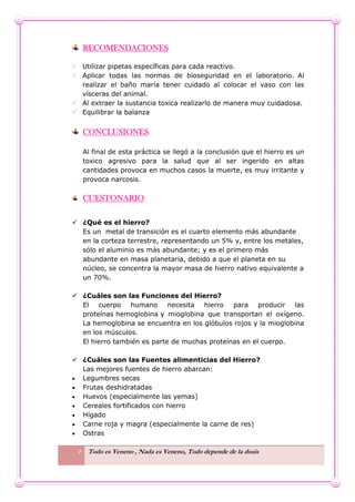 7 Todo es Veneno , Nada es Veneno, Todo depende de la dosis
RECOMENDACIONES
 Utilizar pipetas específicas para cada reactivo.
 Aplicar todas las normas de bioseguridad en el laboratorio. Al
realizar el baño maría tener cuidado al colocar el vaso con las
vísceras del animal.
 Al extraer la sustancia toxica realizarlo de manera muy cuidadosa.
 Equilibrar la balanza
CONCLUSIONES
Al final de esta práctica se llegó a la conclusión que el hierro es un
toxico agresivo para la salud que al ser ingerido en altas
cantidades provoca en muchos casos la muerte, es muy irritante y
provoca narcosis.
CUESTONARIO
 ¿Qué es el hierro?
Es un metal de transición es el cuarto elemento más abundante
en la corteza terrestre, representando un 5% y, entre los metales,
sólo el aluminio es más abundante; y es el primero más
abundante en masa planetaria, debido a que el planeta en su
núcleo, se concentra la mayor masa de hierro nativo equivalente a
un 70%.
 ¿Cuáles son las Funciones del Hierro?
El cuerpo humano necesita hierro para producir las
proteínas hemoglobina y mioglobina que transportan el oxígeno.
La hemoglobina se encuentra en los glóbulos rojos y la mioglobina
en los músculos.
El hierro también es parte de muchas proteínas en el cuerpo.
 ¿Cuáles son las Fuentes alimenticias del Hierro?
Las mejores fuentes de hierro abarcan:
 Legumbres secas
 Frutas deshidratadas
 Huevos (especialmente las yemas)
 Cereales fortificados con hierro
 Hígado
 Carne roja y magra (especialmente la carne de res)
 Ostras
 