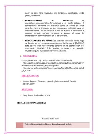 9 Todo es Veneno , Nada es Veneno, Todo depende de la dosis
decir es solo fibra muscular, sin tendones, cartílagos, tejido
graso, venas etc.
 FERROCIANURO DE POTASIO: es
una sal del anión complejo ferrocianuro y el catión potasio. A
temperatura ambiente se presenta como un sólido de color
amarillo claro e inodoro, es un compuesto peligroso para el
medioambiente. No se conoce punto de fusión ni ebullición a
presión normal, porque comienza a perder el agua de
cristalización, convirtiéndose en la sal anhidra.
 FERRICIANURO DE POTASIO: también conocido como Rojo
de Prusia, es un compuesto químico con la fórmula K3[Fe(CN)6]
Esta sal de color rojo brillante consiste en la coordinación del
compuesto [Fe(CN)6]3−
]. Es soluble en agua y su solución
muestra alguna fluorescencia verde-amarilla.
WEBGRAFIA:
 http://www.med.nyu.edu/content?ChunkIID=629455
 http://publicaciones.ops.org.ar/publicaciones/publicaciones%20vir
tuales/libroetas/modulo5/modulo5j.html
 http://www.uclm.es/users/higueras/mga/Tema08/Minerales_salud
_4_4.htm
BIBLIOGRAFIA:
 Manuel Repetto Giménez, toxicología fundamental. Cuarta
edición.2009.
AUTORIA:
 Bioq. Farm. Carlos García MSc
FIRMA DE RESPONSABILIDAD
__________________
Carolina Barba Toro
 