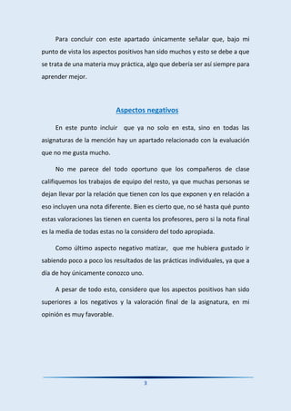 3
Para concluir con este apartado únicamente señalar que, bajo mi
punto de vista los aspectos positivos han sido muchos y esto se debe a que
se trata de una materia muy práctica, algo que debería ser así siempre para
aprender mejor.
Aspectos negativos
En este punto incluir que ya no solo en esta, sino en todas las
asignaturas de la mención hay un apartado relacionado con la evaluación
que no me gusta mucho.
No me parece del todo oportuno que los compañeros de clase
califiquemos los trabajos de equipo del resto, ya que muchas personas se
dejan llevar por la relación que tienen con los que exponen y en relación a
eso incluyen una nota diferente. Bien es cierto que, no sé hasta qué punto
estas valoraciones las tienen en cuenta los profesores, pero si la nota final
es la media de todas estas no la considero del todo apropiada.
Como último aspecto negativo matizar, que me hubiera gustado ir
sabiendo poco a poco los resultados de las prácticas individuales, ya que a
día de hoy únicamente conozco uno.
A pesar de todo esto, considero que los aspectos positivos han sido
superiores a los negativos y la valoración final de la asignatura, en mi
opinión es muy favorable.
 