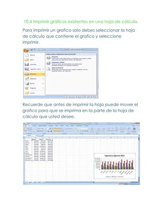 10.4 Imprimir gráficos existentes en una hoja de cálculo.

Para imprimir un grafico solo debes seleccionar la hoja
de cálculo que contiene el grafico y seleccione
imprimir.




Recuerde que antes de imprimir la hoja puede mover el
grafico para que se imprima en la parte de la hoja de
cálculo que usted desee.
 