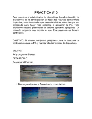 PRACTICA #10
Para que sirve el administrador de dispositivos: La administración de
dispositivos, es la administración de todos los recursos del hardware
disponible, tanto lo estándar que viene de fabricas, como las que van
agregando para hacer mas poderosa o actualizar la PC. Todo
dispositivo necesita presentarse al sistema operativo, agregando un
pequeño programa que permite su uso. Este programa es llamado
controlador.
OBJETIVO: El alumno manipulara programas para la detección de
controladores para la PC, y manejar el administrador de dispositivos.
EQUIPO:
PC y programa Everest.
DESARROLLO:
Descargar el Everest.
1. Descargar e instalar el Everest en tu computadora.
 