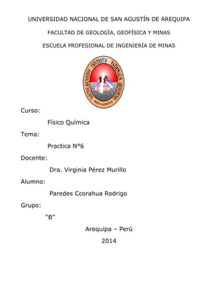 UNIVERSIDAD NACIONAL DE SAN AGUSTÍN DE AREQUIPA
FACULTAD DE GEOLOGÍA, GEOFÍSICA Y MINAS
ESCUELA PROFESIONAL DE INGENIERÍA DE MINAS
Curso:
Físico Química
Tema:
Practica N°6
Docente:
Dra. Virginia Pérez Murillo
Alumno:
Paredes Ccorahua Rodrigo
Grupo:
“B”
Arequipa – Perú
2014
 