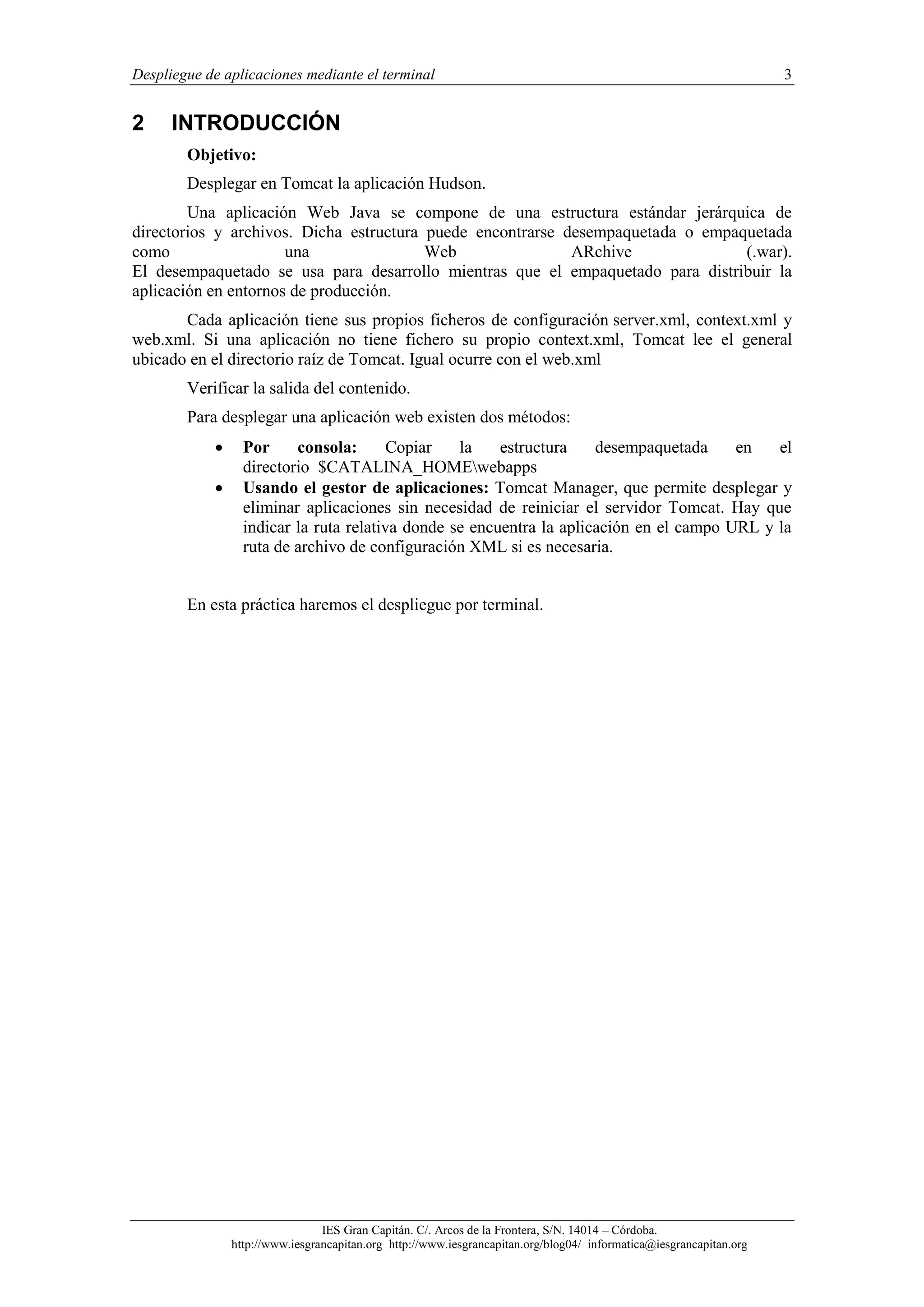 Despliegue de aplicaciones mediante el terminal

2

3

INTRODUCCIÓN
Objetivo:
Desplegar en Tomcat la aplicación Hudson.

Una aplicación Web Java se compone de una estructura estándar jerárquica de
directorios y archivos. Dicha estructura puede encontrarse desempaquetada o empaquetada
como
una
Web
ARchive
(.war).
El desempaquetado se usa para desarrollo mientras que el empaquetado para distribuir la
aplicación en entornos de producción.
Cada aplicación tiene sus propios ficheros de configuración server.xml, context.xml y
web.xml. Si una aplicación no tiene fichero su propio context.xml, Tomcat lee el general
ubicado en el directorio raíz de Tomcat. Igual ocurre con el web.xml
Verificar la salida del contenido.
Para desplegar una aplicación web existen dos métodos:



Por
consola:
Copiar
la
estructura
desempaquetada
en
el
directorio $CATALINA_HOMEwebapps
Usando el gestor de aplicaciones: Tomcat Manager, que permite desplegar y
eliminar aplicaciones sin necesidad de reiniciar el servidor Tomcat. Hay que
indicar la ruta relativa donde se encuentra la aplicación en el campo URL y la
ruta de archivo de configuración XML si es necesaria.

En esta práctica haremos el despliegue por terminal.

IES Gran Capitán. C/. Arcos de la Frontera, S/N. 14014 – Córdoba.
http://www.iesgrancapitan.org http://www.iesgrancapitan.org/blog04/ informatica@iesgrancapitan.org

 