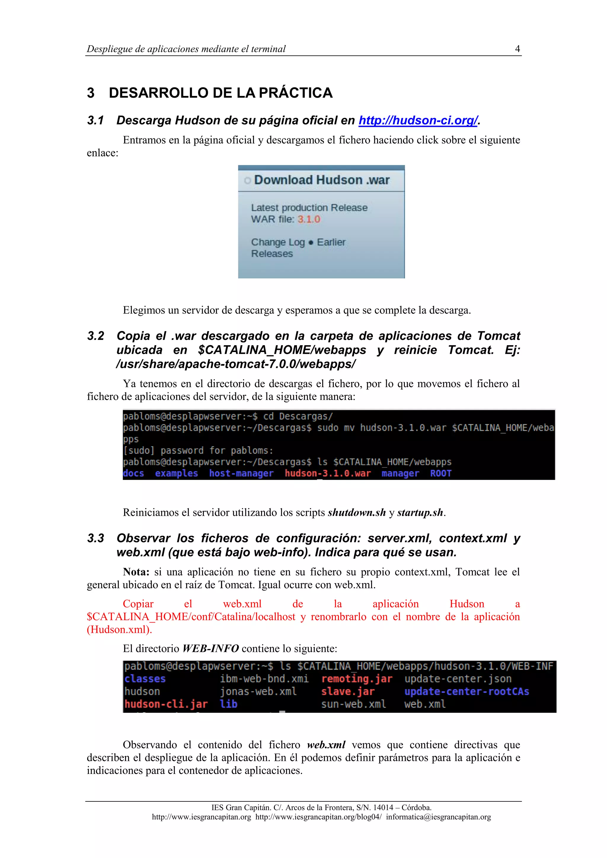 Despliegue de aplicaciones mediante el terminal

4

3 DESARROLLO DE LA PRÁCTICA
3.1

Descarga Hudson de su página oficial en http://hudson-ci.org/.
Entramos en la página oficial y descargamos el fichero haciendo click sobre el siguiente

enlace:

Elegimos un servidor de descarga y esperamos a que se complete la descarga.

3.2

Copia el .war descargado en la carpeta de aplicaciones de Tomcat
ubicada en $CATALINA_HOME/webapps y reinicie Tomcat. Ej:
/usr/share/apache-tomcat-7.0.0/webapps/

Ya tenemos en el directorio de descargas el fichero, por lo que movemos el fichero al
fichero de aplicaciones del servidor, de la siguiente manera:

Reiniciamos el servidor utilizando los scripts shutdown.sh y startup.sh.

3.3

Observar los ficheros de configuración: server.xml, context.xml y
web.xml (que está bajo web-info). Indica para qué se usan.

Nota: si una aplicación no tiene en su fichero su propio context.xml, Tomcat lee el
general ubicado en el raíz de Tomcat. Igual ocurre con web.xml.
Copiar
el
web.xml
de
la
aplicación
Hudson
a
$CATALINA_HOME/conf/Catalina/localhost y renombrarlo con el nombre de la aplicación
(Hudson.xml).
El directorio WEB-INFO contiene lo siguiente:

Observando el contenido del fichero web.xml vemos que contiene directivas que
describen el despliegue de la aplicación. En él podemos definir parámetros para la aplicación e
indicaciones para el contenedor de aplicaciones.
IES Gran Capitán. C/. Arcos de la Frontera, S/N. 14014 – Córdoba.
http://www.iesgrancapitan.org http://www.iesgrancapitan.org/blog04/ informatica@iesgrancapitan.org

 