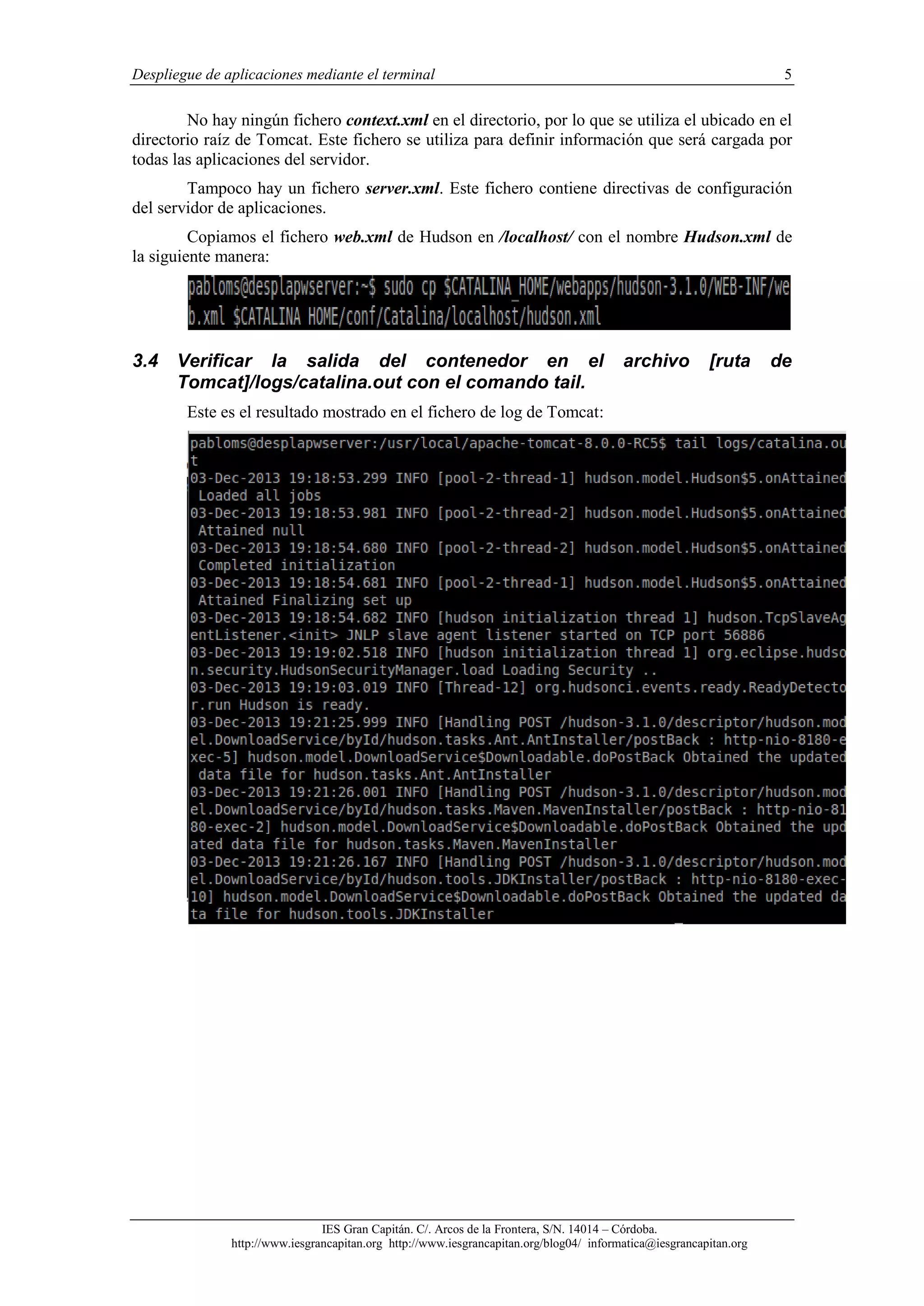 Despliegue de aplicaciones mediante el terminal

5

No hay ningún fichero context.xml en el directorio, por lo que se utiliza el ubicado en el
directorio raíz de Tomcat. Este fichero se utiliza para definir información que será cargada por
todas las aplicaciones del servidor.
Tampoco hay un fichero server.xml. Este fichero contiene directivas de configuración
del servidor de aplicaciones.
Copiamos el fichero web.xml de Hudson en /localhost/ con el nombre Hudson.xml de
la siguiente manera:

3.4

Verificar la salida del contenedor en el
Tomcat]/logs/catalina.out con el comando tail.

archivo

[ruta

Este es el resultado mostrado en el fichero de log de Tomcat:

IES Gran Capitán. C/. Arcos de la Frontera, S/N. 14014 – Córdoba.
http://www.iesgrancapitan.org http://www.iesgrancapitan.org/blog04/ informatica@iesgrancapitan.org

de

 