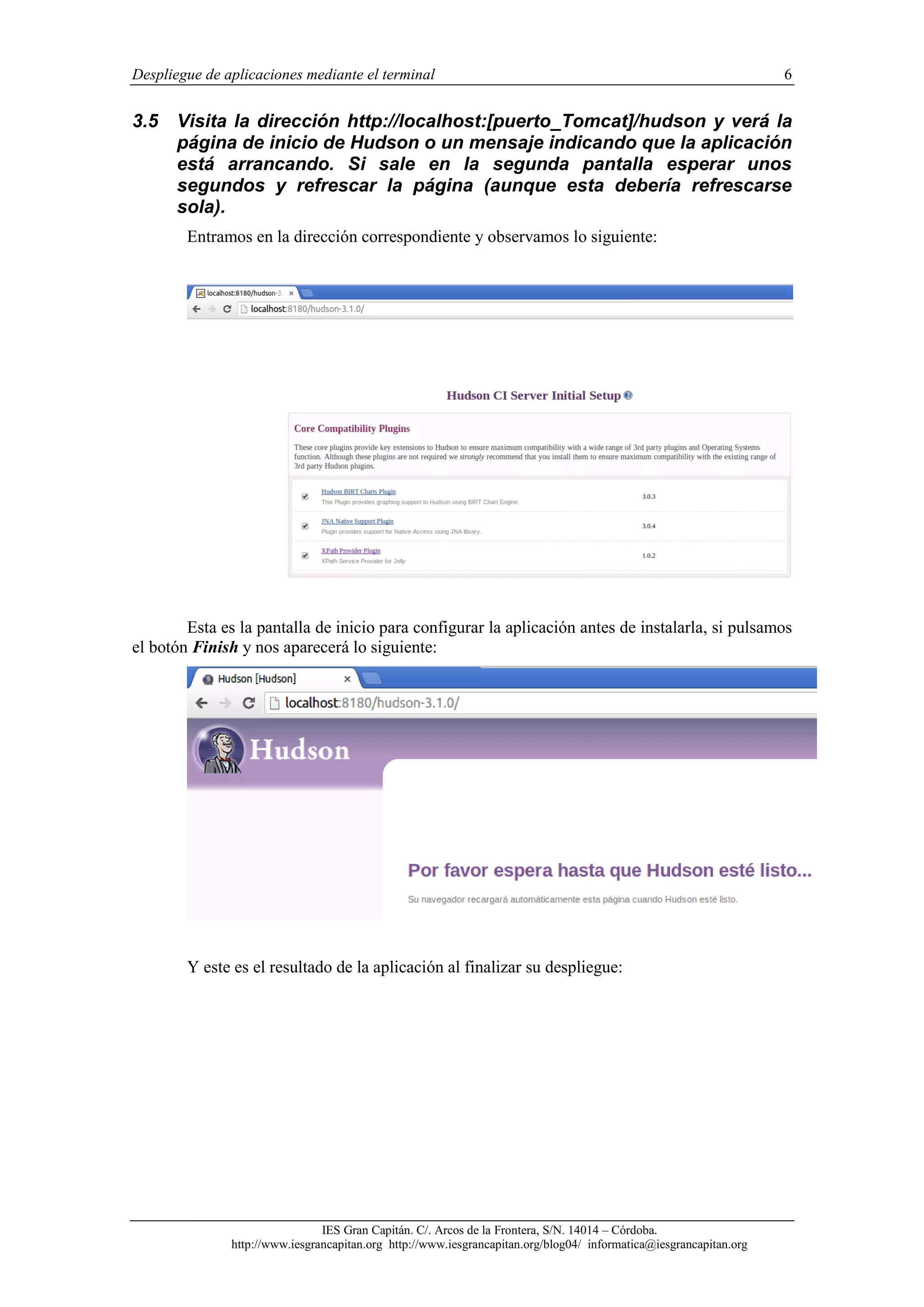 Despliegue de aplicaciones mediante el terminal

3.5

6

Visita la dirección http://localhost:[puerto_Tomcat]/hudson y verá la
página de inicio de Hudson o un mensaje indicando que la aplicación
está arrancando. Si sale en la segunda pantalla esperar unos
segundos y refrescar la página (aunque esta debería refrescarse
sola).
Entramos en la dirección correspondiente y observamos lo siguiente:

Esta es la pantalla de inicio para configurar la aplicación antes de instalarla, si pulsamos
el botón Finish y nos aparecerá lo siguiente:

Y este es el resultado de la aplicación al finalizar su despliegue:

IES Gran Capitán. C/. Arcos de la Frontera, S/N. 14014 – Córdoba.
http://www.iesgrancapitan.org http://www.iesgrancapitan.org/blog04/ informatica@iesgrancapitan.org

 