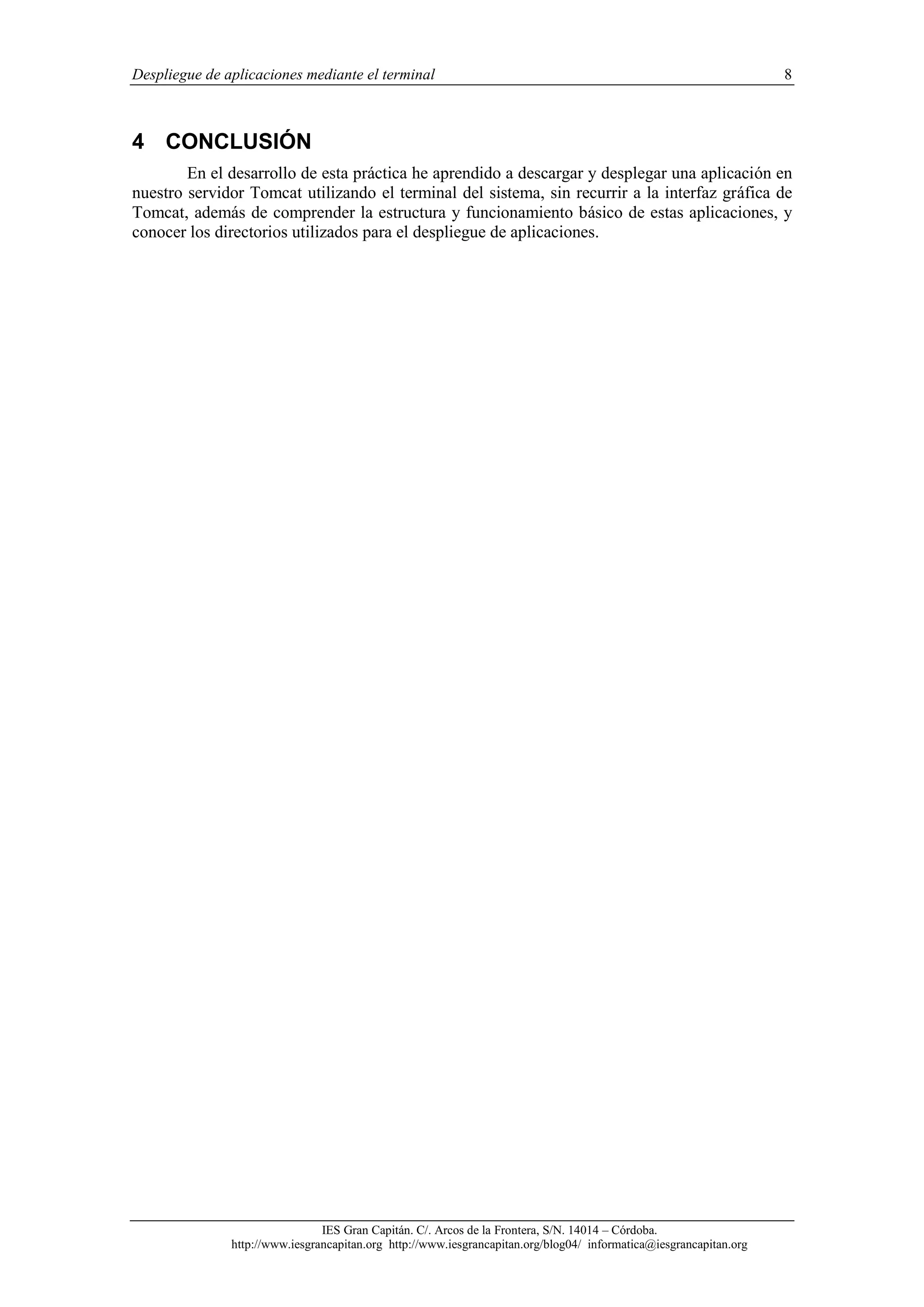 Despliegue de aplicaciones mediante el terminal

8

4 CONCLUSIÓN
En el desarrollo de esta práctica he aprendido a descargar y desplegar una aplicación en
nuestro servidor Tomcat utilizando el terminal del sistema, sin recurrir a la interfaz gráfica de
Tomcat, además de comprender la estructura y funcionamiento básico de estas aplicaciones, y
conocer los directorios utilizados para el despliegue de aplicaciones.

IES Gran Capitán. C/. Arcos de la Frontera, S/N. 14014 – Córdoba.
http://www.iesgrancapitan.org http://www.iesgrancapitan.org/blog04/ informatica@iesgrancapitan.org

 