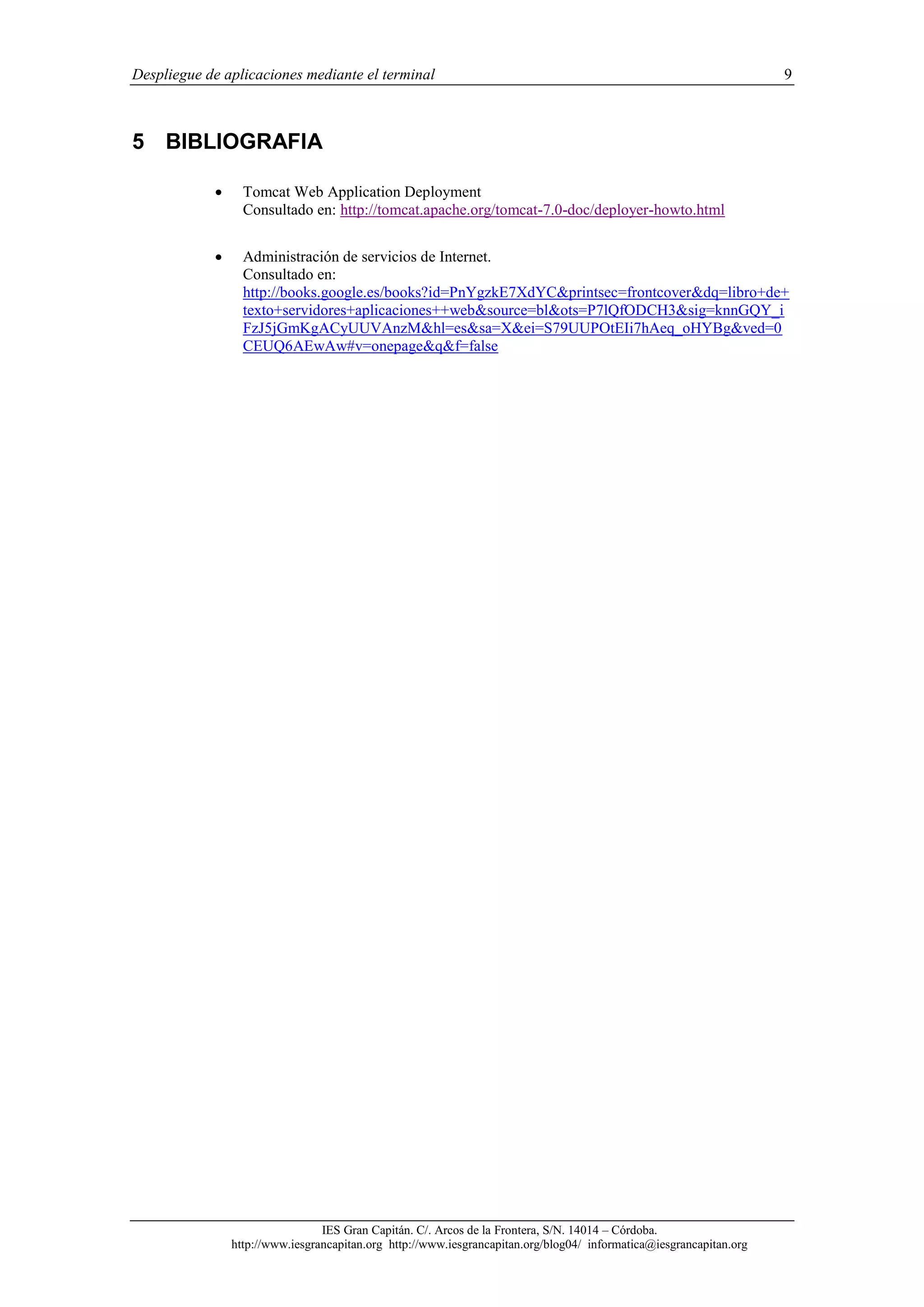 Despliegue de aplicaciones mediante el terminal

9

5 BIBLIOGRAFIA


Tomcat Web Application Deployment
Consultado en: http://tomcat.apache.org/tomcat-7.0-doc/deployer-howto.html



Administración de servicios de Internet.
Consultado en:
http://books.google.es/books?id=PnYgzkE7XdYC&printsec=frontcover&dq=libro+de+
texto+servidores+aplicaciones++web&source=bl&ots=P7lQfODCH3&sig=knnGQY_i
FzJ5jGmKgACyUUVAnzM&hl=es&sa=X&ei=S79UUPOtEIi7hAeq_oHYBg&ved=0
CEUQ6AEwAw#v=onepage&q&f=false

IES Gran Capitán. C/. Arcos de la Frontera, S/N. 14014 – Córdoba.
http://www.iesgrancapitan.org http://www.iesgrancapitan.org/blog04/ informatica@iesgrancapitan.org

 