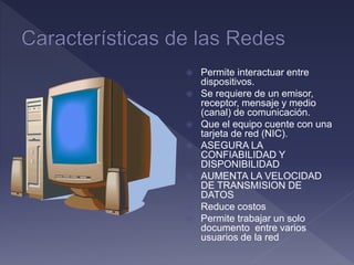  Permite interactuar entre
dispositivos.
 Se requiere de un emisor,
receptor, mensaje y medio
(canal) de comunicación.
 Que el equipo cuente con una
tarjeta de red (NIC).
 ASEGURA LA
CONFIABILIDAD Y
DISPONIBILIDAD
 AUMENTA LA VELOCIDAD
DE TRANSMISION DE
DATOS
 Reduce costos
 Permite trabajar un solo
documento entre varios
usuarios de la red
 
