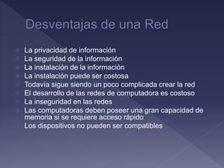  La privacidad de información
 La seguridad de la información
 La instalación de la información
 La instalación puede ser costosa
 Todavía sigue siendo un poco complicada crear la red
 El desarrollo de las redes de computadora es costoso
 La inseguridad en las redes
 Las computadoras deben poseer una gran capacidad de
memoria si se requiere acceso rápido
 Los dispositivos no pueden ser compatibles
 