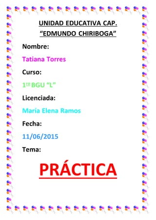 UNIDAD EDUCATIVA CAP.
“EDMUNDO CHIRIBOGA”
Nombre:
Tatiana Torres
Curso:
1ro
BGU “L”
Licenciada:
María Elena Ramos
Fecha:
11/06/2015
Tema:
PRÁCTICA
 