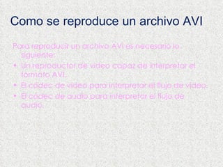 Como se reproduce un archivo AVI Para reproducir un archivo AVI es necesario lo siguiente: Un reproductor de video capaz de interpretar el formato AVI.  El  códec  de video para interpretar el flujo de video.  El  códec  de audio para interpretar el flujo de audio.  