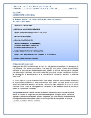 LABORATORIO DE MICROBIOLOGIA
Práctica 1 – BIOSEGURIDAD EN MEDICINA                                               Página |1

PRACTICA 1
BIOSEGURIDAD EN MEDICINA.

Dr. Roberto Aguirre C, Dr. César Padilla M, Dr. David Larreátegui R.
DOCENTES DE CATEDRA.

1.1. INTRODUCCION E HISTORIA

1.2. PRINCIPIOS BASICOS DE BIOSEGURIDAD

1.3. NORMAS UNIVERSALES DE SEGURIDAD BIOLOGICA

1.4. EQUIPO DE PROTECCION.

1.5. ELIMINACION DE DESECHOS.

1.6. BIOSEGURIDAD EN LAS PRACTICA MEDICA.
1.6.1. BIOSEGURIDAD EN EL LABORATORIO.
1.6.2. BIOSEGURIDAD EN EL HOSPITAL.

1.7. AGENTES DESINFECTANTES Y ESTERILIZANTES

1.8. INFECCIONES INTRAHOSPITALARIAS Y MANEJO DE BIOSEGURIDAD.

1.9. AUTOEVALUACION E INVESTIGACION


INTRODUCCION E HISTORIA
A partir del año 1913, se incluyen por primera vez prácticas de seguridad para el laboratorio de
microbiología. Estas pautas, se ampliaron en el siglo XXI, hasta incluir no sólo la manipulación
adecuada de los materiales biológicos peligrosos hallados al procesar las muestras o manipular
microorganismos infecciosos, sino también seguridad en caso de incendio o problemas eléctricos,
la manipulación, el almacenamiento y la eliminación de compuestos químicos y sustancias
            1
radiactivas.

En el año 1983, la Organización Mundial de la Salud (OMS), publicó la primera edición del Manual
de seguridad en el laboratorio, en el que alentaba a los países a aceptar y aplicar conceptos
básicos en materia de seguridad biológica y a elaborar códigos nacionales de prácticas para la
manipulación sin riesgo de microorganismos patógenos en los laboratorios que se encuentran
                                    2
dentro de sus fronteras nacionales.

Bioseguridad: Se define como el conjunto de medidas preventivas, destinadas a mantener el
control de factores de riesgo laborales procedentes de agentes biológicos, físicos o químicos,
logrando la prevención de impactos nocivos, asegurando que el desarrollo o producto final de
dichos procedimientos no atenten contra la salud y seguridad de trabajadores de la salud,
pacientes, visitantes y el medio ambiente.4
 