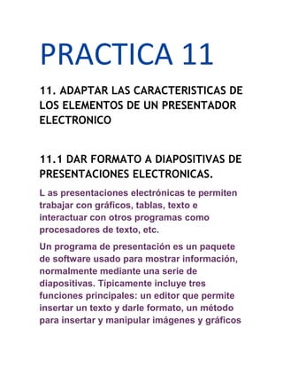 PRACTICA 11
11. ADAPTAR LAS CARACTERISTICAS DE
LOS ELEMENTOS DE UN PRESENTADOR
ELECTRONICO


11.1 DAR FORMATO A DIAPOSITIVAS DE
PRESENTACIONES ELECTRONICAS.
L as presentaciones electrónicas te permiten
trabajar con gráficos, tablas, texto e
interactuar con otros programas como
procesadores de texto, etc.
Un programa de presentación es un paquete
de software usado para mostrar información,
normalmente mediante una serie de
diapositivas. Típicamente incluye tres
funciones principales: un editor que permite
insertar un texto y darle formato, un método
para insertar y manipular imágenes y gráficos
 