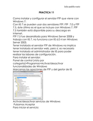 Julio padilla wario

                      PRACTICA 11

Como instalar y configurar el servidor FTP que viene con
Windows 7:
Con IIS 7 se pueden usar dos servidores FTP: FTP 7.0 y FTP
7.5, éste último es el que se incluye con Windows 7. FTP
7.5 también está disponible para su descarga en
Internet.
FTP 7.5 fue desarrollado para Windows Server 2008 y
trabaja con IIS 7, no funciona con IIS 6.0 ni en Windows
Server 2003.
Tener instalado el servidor FTP de Windows no implica
tener instalado el servidor web, pero sí, es necesario
tener instalado el administrador de IIS para poder
realizar las labores de configuración.
Para instalar el servidor:
Panel de control (vista por
categoría)>Programas>Activar/desactivar
funcionalidades de Windows
Marcamos las opociones de FTP y del gestor de IIS




Activar/desactivar servicios de Windows
Pulsamos Aceptar
Para iniciar el servicio:
 