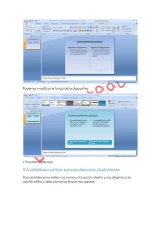 Podemos modificar el fondo de la diapositiva




Y muchas cosas mas.

11.8 establecer estilos a presentaciones electrónicas
Para establecer los estilos nos vamos a la opción diseño y nos dirigimos a la
opción estilos y seleccionamos el que nos agrade
 