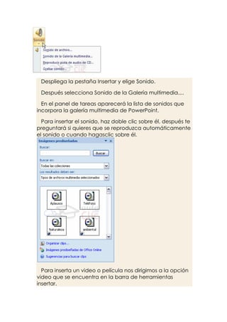 Despliega la pestaña Insertar y elige Sonido.

 Después selecciona Sonido de la Galería multimedia....

  En el panel de tareas aparecerá la lista de sonidos que
incorpora la galería multimedia de PowerPoint.

  Para insertar el sonido, haz doble clic sobre él, después te
preguntará si quieres que se reproduzca automáticamente
el sonido o cuando hagasclic sobre él.




  Para inserta un video o película nos dirigimos a la opción
video que se encuentra en la barra de herramientas
insertar.
 