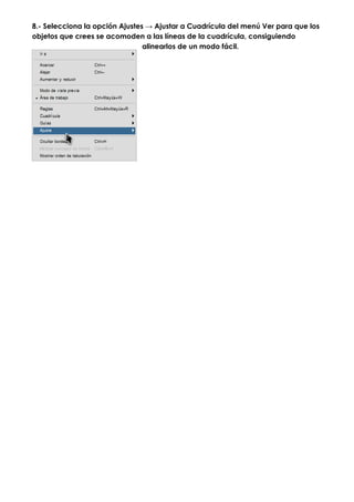 8.- Selecciona la opción Ajustes → Ajustar a Cuadrícula del menú Ver para que los
objetos que crees se acomoden a las líneas de la cuadrícula, consiguiendo
                                alinearlos de un modo fácil.
 