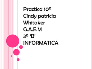 Practica 10º
Cindy patricia
Whitaker
G.A.E.M
3º ‘B’
INFORMATICA
 