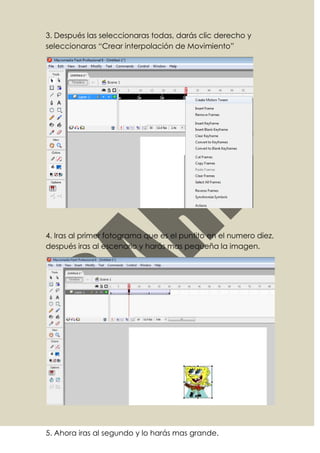 3. Después las seleccionaras todas, darás clic derecho y
seleccionaras “Crear interpolación de Movimiento”




4. Iras al primer fotograma que es el puntito en el numero diez,
después iras al escenario y harás mas pequeña la imagen.




5. Ahora iras al segundo y lo harás mas grande.
 