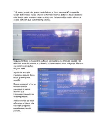 ** Si tenemos cualquier sospecha de fallo en el disco es mejor NO emplear la
opción de Formateo rápido y hacer un formateo normal. Esto nos llevará bastante
más tiempo, pero nos comprobará la integridad de nuestro disco duro (al menos
en esa partición, que es la más importante).
Seguidamente se formateará la partición, se instalarán los archivos básicos y se
reiniciará automáticamente el ordenador como muestran estas imágenes. Mientras
esperaremos sin pulsar
ninguna tecla.
A partir de ahora la
instalación seguirá de un
modo gráfico y más
sencillo.
Dejaremos seguir el curso
de la instalación
esperando a que se
requiera que
introduzcamos opciones
de configuración.
Introduciremos los datos
referentes al idioma y la
situación geográfica
cuando veamos esta
pantalla.
 