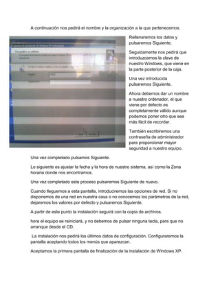 A continuación nos pedirá el nombre y la organización a la que pertenecemos.
Rellenaremos los datos y
pulsaremos Siguiente.
Seguidamente nos pedirá que
introduzcamos la clave de
nuestro Windows, que viene en
la parte posterior de la caja.
Una vez introducida
pulsaremos Siguiente.
Ahora debemos dar un nombre
a nuestro ordenador, el que
viene por defecto es
completamente válido aunque
podemos poner otro que sea
más fácil de recordar.
También escribiremos una
contraseña de administrador
para proporcionar mayor
seguridad a nuestro equipo.
Una vez completado pulsamos Siguiente.
Lo siguiente es ajustar la fecha y la hora de nuestro sistema, así como la Zona
horaria donde nos encontramos.
Una vez completado este proceso pulsaremos Siguiente de nuevo.
Cuando lleguemos a esta pantalla, introduciremos las opciones de red. Si no
disponemos de una red en nuestra casa o no conocemos los parámetros de la red,
dejaremos los valores por defecto y pulsaremos Siguiente.
A partir de este punto la instalación seguirá con la copia de archivos.
hora el equipo se reiniciará, y no debemos de pulsar ninguna tecla, para que no
arranque desde el CD.
La instalación nos pedirá los últimos datos de configuración. Configuraremos la
pantalla aceptando todos los menús que aparezcan.
Aceptamos la primera pantalla de finalización de la instalación de Windows XP.
 