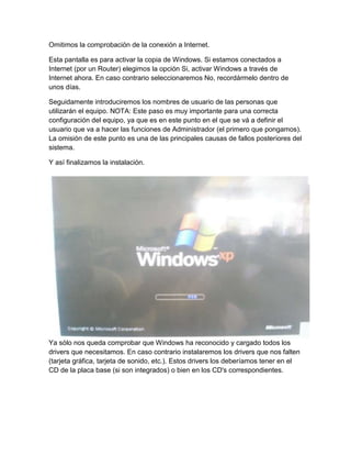 Omitimos la comprobación de la conexión a Internet.
Esta pantalla es para activar la copia de Windows. Si estamos conectados a
Internet (por un Router) elegimos la opción Si, activar Windows a través de
Internet ahora. En caso contrario seleccionaremos No, recordármelo dentro de
unos días.
Seguidamente introduciremos los nombres de usuario de las personas que
utilizarán el equipo. NOTA: Este paso es muy importante para una correcta
configuración del equipo, ya que es en este punto en el que se vá a definir el
usuario que va a hacer las funciones de Administrador (el primero que pongamos).
La omisión de este punto es una de las principales causas de fallos posteriores del
sistema.
Y así finalizamos la instalación.
Ya sólo nos queda comprobar que Windows ha reconocido y cargado todos los
drivers que necesitamos. En caso contrario instalaremos los drivers que nos falten
(tarjeta gráfica, tarjeta de sonido, etc.). Estos drivers los deberíamos tener en el
CD de la placa base (si son integrados) o bien en los CD's correspondientes.
 