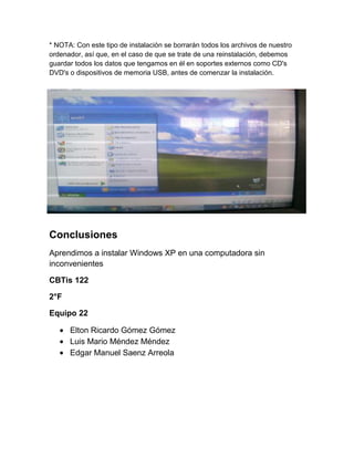 * NOTA: Con este tipo de instalación se borrarán todos los archivos de nuestro
ordenador, así que, en el caso de que se trate de una reinstalación, debemos
guardar todos los datos que tengamos en él en soportes externos como CD's
DVD's o dispositivos de memoria USB, antes de comenzar la instalación.
Conclusiones
Aprendimos a instalar Windows XP en una computadora sin
inconvenientes
CBTis 122
2°F
Equipo 22
Elton Ricardo Gómez Gómez
Luis Mario Méndez Méndez
Edgar Manuel Saenz Arreola
 