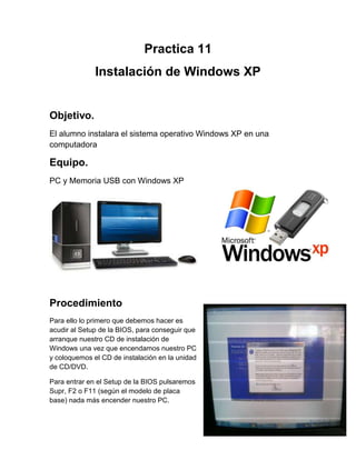 Practica 11
Instalación de Windows XP
Objetivo.
El alumno instalara el sistema operativo Windows XP en una
computadora
Equipo.
PC y Memoria USB con Windows XP
Procedimiento
Para ello lo primero que debemos hacer es
acudir al Setup de la BIOS, para conseguir que
arranque nuestro CD de instalación de
Windows una vez que encendamos nuestro PC
y coloquemos el CD de instalación en la unidad
de CD/DVD.
Para entrar en el Setup de la BIOS pulsaremos
Supr, F2 o F11 (según el modelo de placa
base) nada más encender nuestro PC.
 