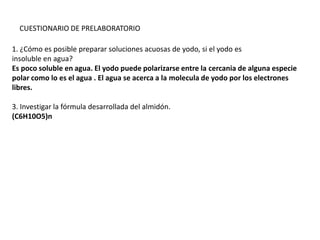 CUESTIONARIO DE PRELABORATORIO
1. ¿Cómo es posible preparar soluciones acuosas de yodo, si el yodo es
insoluble en agua?
Es poco soluble en agua. El yodo puede polarizarse entre la cercania de alguna especie
polar como lo es el agua . El agua se acerca a la molecula de yodo por los electrones
libres.
3. Investigar la fórmula desarrollada del almidón.
(C6H10O5)n

 