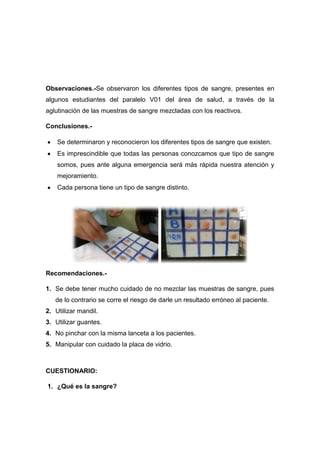 Observaciones.-Se observaron los diferentes tipos de sangre, presentes en
algunos estudiantes del paralelo V01 del área de salud, a través de la
aglutinación de las muestras de sangre mezcladas con los reactivos.
Conclusiones.Se determinaron y reconocieron los diferentes tipos de sangre que existen.
Es imprescindible que todas las personas conozcamos que tipo de sangre
somos, pues ante alguna emergencia será más rápida nuestra atención y
mejoramiento.
Cada persona tiene un tipo de sangre distinto.

Recomendaciones.1. Se debe tener mucho cuidado de no mezclar las muestras de sangre, pues
de lo contrario se corre el riesgo de darle un resultado erróneo al paciente.
2. Utilizar mandil.
3. Utilizar guantes.
4. No pinchar con la misma lanceta a los pacientes.
5. Manipular con cuidado la placa de vidrio.

CUESTIONARIO:
1. ¿Qué es la sangre?

 