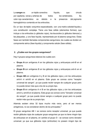 La sangre es

un tejido conectivo

por capilares, venas y arterias de
color rojo característico

es

líquido,
todos

debido

a

que

circula

los vertebrados.
la

presencia

Su

del pigmento

hemoglobínico contenido en los eritrocitos.
Es un tipo de tejido conjuntivo especializado, con una matriz coloidal líquida y
una constitución compleja. Tiene una fase sólida (elementos formes), que
incluye a los eritrocitos (o glóbulos rojos), los leucocitos (o glóbulos blancos) y
las plaquetas, y una fase líquida, representada por el plasma sanguíneo. Estas
fases son también llamadas componentes sanguíneos, los cuales se dividen en
componente sérico (fase líquida) y componente celular (fase sólida).

2. ¿Cuáles son los grupos sanguíneos?
Hay 4 grupos sanguíneos básicos los cuales son:
Grupo A con antígenos A en los glóbulos rojos y anticuerpos anti-B en el
plasma.
Grupo B con antígenos B en los glóbulos rojos y anticuerpos anti-A en el
plasma.
Grupo AB con antígenos A y B en los glóbulos rojos y sin los anticuerpos
anti-A ni anti-B en el plasma. Este grupo se conoce como "receptor
universal de sangre", ya que puede recibir sangre de cualquier grupo pero
no puede donar más que a los de su propio tipo.
Grupo O sin antígenos A ni B en los glóbulos rojos y con los anticuerpos
anti-A y anti-B en el plasma. Este grupo se conoce como "donador universal
de sangre", ya que puede donar sangre a cualquier grupo pero no puede
recibir más que de su propio tipo.
Además existen otros 32 tipos mucho más raros, pero al ser menos
antigénicos, no se consideran dentro de los principales.2
El grupo sanguíneo AB + se conoce como receptor universal, ya que puede
recibir glóbulos rojos de cualquier grupo sanguíneo ya que no tiene ningún tipo
de anticuerpo en el plasma, en cambio el grupo O - se conoce como donador
universal, ya que sus glóbulos rojos (eritrocitos) no poseen ningún tipo de

 