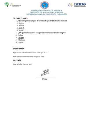 UNIVERSIDAD TÉCNICA DE MACHALA
DIRECCIÓN DE NIVELACIÓN Y ADMISIÓN
SISTEMA NACIONAL DE NIVELACIÓN Y ADMISIÓN

CUESTIONARIO:
1. ¿Qué antígeno es el que determina la positividad de los demás?
a) Anti A
b) Anti B
c) Anti D
d) Anti C
1. ¿De qué dedo se extra con preferencia la muestra de sangre?
a) Índice
b) Pulgar
c) Meñique
d) Anular

WEBGRAFÍA
http://www.sabiduriadeescalera.com/?p=1972
http://materialeslaboratorio.blogspot.com/
AUTORÍA
Bioq. Carlos García. MsC.

Firma

 
