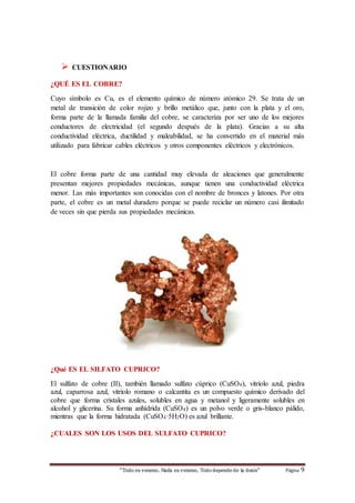  CUESTIONARIO 
¿QUÉ ES EL COBRE? 
Cuyo símbolo es Cu, es el elemento químico de número atómico 29. Se trata de un 
metal de transición de color rojizo y brillo metálico que, junto con la plata y el oro, 
forma parte de la llamada familia del cobre, se caracteriza por ser uno de los mejores 
conductores de electricidad (el segundo después de la plata). Gracias a su alta 
conductividad eléctrica, ductilidad y maleabilidad, se ha convertido en el material más 
utilizado para fabricar cables eléctricos y otros componentes eléctricos y electrónicos. 
El cobre forma parte de una cantidad muy elevada de aleaciones que generalmente 
presentan mejores propiedades mecánicas, aunque tienen una conductividad eléctrica 
menor. Las más importantes son conocidas con el nombre de bronces y latones. Por otra 
parte, el cobre es un metal duradero porque se puede reciclar un número casi ilimitado 
de veces sin que pierda sus propiedades mecánicas. 
¿Qué ES EL SILFATO CUPRICO? 
El sulfato de cobre (II), también llamado sulfato cúprico (CuSO4), vitriolo azul, piedra 
azul, caparrosa azul, vitriolo romano o calcantita es un compuesto químico derivado del 
cobre que forma cristales azules, solubles en agua y metanol y ligeramente solubles en 
alcohol y glicerina. Su forma anhídrida (CuSO4) es un polvo verde o gris-blanco pálido, 
mientras que la forma hidratada (CuSO4·5H2O) es azul brillante. 
¿CUALES SON LOS USOS DEL SULFATO CUPRICO? 
“Todo es veneno, Nada es veneno, Todo depende de la dosis“ Página 9 
 