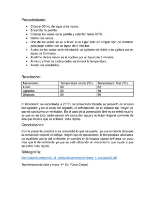Procedimiento:
 Colocar 50 mL de agua a los vasos.
 Encender la parrilla.
 Colocar los vasos en la parrilla y calentar hasta 800C.
 Retirar los vasos.
 Uno de los vasos se va a llevar a un lugar solo sin ningún tipo de contacto
para dejar enfriar por un lapso de 5 minutos.
 A otro de los vasos se le introducirá un agitador de vidrio y se agitara por un
lapso de 5 minutos.
 Al último de los vasos se le soplara por un lapso de 5 minutos.
 Al inicio y final de cada prueba se tomara la temperatura.
 Anotar los resultados.
Resultados:
Mecanismo. Temperatura inicial (0C). Temperatura final (0C).
Libre. 80 62
Agitador. 80 58
Soplado. 80 50
El laboratorio se encontraba a 23 0C, la convección forzada se presentó en el caso
del agitador y en el caso del soplado, el enfriamiento en el soplado fue mayor ya
que es casi como un ventilador. En el caso de la convección libre no se enfrió mucho
ya que no se tocó, nadie estuvo ahí cerca del agua y no hubo ninguna corriente de
aire que hiciera que se enfriara más rápido.
Conclusiones:
Con la presente practica si se comprobó lo que se quería, ya que en teoría dice que
la convección natural no influye ningún tipo de mecanismo, la temperatura alcanzara
un equilibrio con la del ambiente, en cambio en la forzada puede enfriarse un poco
más que la del ambiente ya que se está utilizando un mecanismo que ayude a que
se enfrié más rápido.
Bibliografía:
http://catarina.udlap.mx/u_dl_a/tales/documentos/lim/lopez_s_ja/capitulo3.pdf
Transferencia de calor y masa. 4ta.
Ed. Yunus Cengel.
 