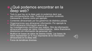 ¿Qué podemos encontrar en la
deep web?
 Todo lo que hay en la deep web no podemos decir que
sea intrínsecamente malo. Podemos encontrar contenido
interesante y diverso como por ejemplo:
 Contenido almacenado por los gobiernos de distintos países.
 Organizaciones que almacenan información. Por ejemplo la
NASA almacena información acerca de
las investigaciones científicas que realiza. Otro de información
almacenada puede ser datos meteorológicos, datos financieros,
directorios con información de personas, etc.
 Multitud de bases de datos de distinta índole. Las bases de
datos representan un % muy importante de la información
almacenada en la deep web.
 Foros de temáticas diversas.
 