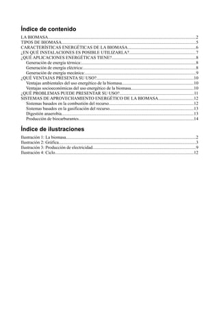 Índice de contenido
LA BIOMASA......................................................................................................................................2
TIPOS DE BIOMASA.........................................................................................................................5
CARACTERÍSTICAS ENERGÉTICAS DE LA BIOMASA.............................................................6
¿EN QUÉ INSTALACIONES ES POSIBLE UTILIZARLA?............................................................7
¿QUÉ APLICACIONES ENERGÉTICAS TIENE?............................................................................8
Generación de energía térmica:.......................................................................................................8
Generación de energía eléctrica:......................................................................................................8
Generación de energía mecánica:....................................................................................................9
¿QUÉ VENTAJAS PRESENTA SU USO?........................................................................................10
Ventajas ambientales del uso energético de la biomasa.................................................................10
Ventajas socioeconómicas del uso energético de la biomasa.........................................................10
¿QUÉ PROBLEMAS PUEDE PRESENTAR SU USO?...................................................................11
SISTEMAS DE APROVECHAMIENTO ENERGÉTICO DE LA BIOMASA................................12
Sistemas basados en la combustión del recurso.............................................................................12
Sistemas basados en la gasificación del recurso............................................................................13
Digestión anaerobia.......................................................................................................................13
Producción de biocarburantes........................................................................................................14
Índice de ilustraciones
Ilustración 1: La biomasa.....................................................................................................................2
Ilustración 2: Gráfica............................................................................................................................3
Ilustración 3: Producción de electricidad.............................................................................................9
Ilustración 4: Ciclo.............................................................................................................................12
 