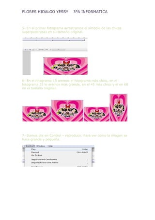 FLORES HIDALGO YESSY 3ºA INFORMATICA
5- En el primer fotograma arrastramos el símbolo de las chicas
superpoderosas en su tamaño original.
6- En el fotograma 15 aremos el fotograma más chico, en el
fotograma 35 lo aremos más grande, en el 45 más chico y el en 60
en el tamaño original.
7- Damos clic en Control – reproducir. Para ver como la imagen se
hace grande y pequeña.