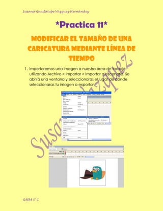 Susana Guadalupe Vázquez Hernández




                  *Practica 11*
   Modificar el tamaño de una
  caricatura mediante Línea de
            Tiempo
 1. Importaremos una imagen a nuestra área de trabajo,
    utilizando Archivo > Importar > Importar a escenario. Se
    abrirá una ventana y seleccionaras el lugar de donde
    seleccionaras tu imagen a exportar.




GAEM 3° C
 