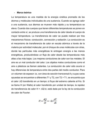 - Marco teórico
La temperatura es una medida de la energía cinética promedio de los
átomos y moléculas individuales de una sustancia. Cuando se agrega calor
a una sustancia, sus átomos se mueven más rápido y su temperatura se
eleva. Cuando dos cuerpos que tienen diferentes temperaturas se ponen en
contacto entre sí, se produce una transferencia de calor desde el cuerpo de
mayor temperatura. La transferencia de calor se puede realizar por tres
mecanismos físicos: conducción, convección y radiación. La conducción es
el mecanismo de transferencia de calor en escala atómica a través de la
materia por actividad molecular, por el choque de unas moléculas con otras,
donde las partículas más energéticas le entregan energía a las menos
energéticas, produciéndose un flujo de calor desde las temperaturas más
altas a las más bajas. Los mejores conductores de calor son los metales. El
aire es un mal conductor del calor. Los objetos malos conductores como el
aire o plásticos se llaman aislantes. La conducción de calor sólo ocurre si
hay diferencias de temperatura entre dos partes del medio conductor. Para
un volumen de espesor ∆x, con área de sección transversal A y cuyas caras
opuestas se encuentran a diferentes T1 y T2, con T2 > T1, se encuentra que
el calor ∆Q transferido en un tiempo ∆t fluye del extremo caliente al frío. Si
se llama H (en Watts) al calor transferido por unidad de tiempo, la rapidez
de transferencia de calor H = ∆Q/∆t, está dada por la ley de la conducción
de calor de Fourier.
 