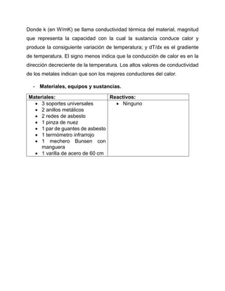 Donde k (en W/mK) se llama conductividad térmica del material, magnitud
que representa la capacidad con la cual la sustancia conduce calor y
produce la consiguiente variación de temperatura; y dT/dx es el gradiente
de temperatura. El signo menos indica que la conducción de calor es en la
dirección decreciente de la temperatura. Los altos valores de conductividad
de los metales indican que son los mejores conductores del calor.
- Materiales, equipos y sustancias.
Materiales: Reactivos:
 3 soportes universales
 2 anillos metálicos
 2 redes de asbesto
 1 pinza de nuez
 1 par de guantes de asbesto
 1 termómetro infrarrojo
 1 mechero Bunsen con
manguera
 1 varilla de acero de 60 cm
 Ninguno
 