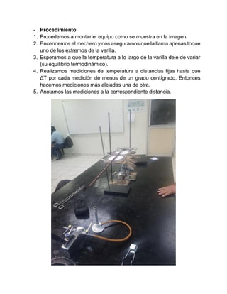 - Procedimiento
1. Procedemos a montar el equipo como se muestra en la imagen.
2. Encendemos el mechero y nos aseguramos que la llama apenas toque
uno de los extremos de la varilla.
3. Esperamos a que la temperatura a lo largo de la varilla deje de variar
(su equilibrio termodinámico).
4. Realizamos mediciones de temperatura a distancias fijas hasta que
ΔT por cada medición de menos de un grado centígrado. Entonces
hacemos mediciones más alejadas una de otra.
5. Anotamos las mediciones a la correspondiente distancia.
 