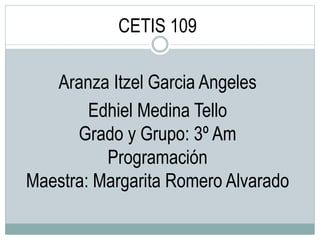 CETIS 109
Aranza Itzel Garcia Angeles
Edhiel Medina Tello
Grado y Grupo: 3º Am
Programación
Maestra: Margarita Romero Alvarado
 
