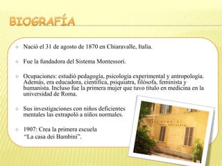    Nació el 31 de agosto de 1870 en Chiaravalle, Italia.

   Fue la fundadora del Sistema Montessori.

   Ocupaciones: estudió pedagogía, psicología experimental y antropología.
    Además, era educadora, científica, psiquiatra, filósofa, feminista y
    humanista. Incluso fue la primera mujer que tuvo título en medicina en la
    universidad de Roma.

   Sus investigaciones con niños deficientes
    mentales las extrapoló a niños normales.

   1907: Crea la primera escuela
    “La casa dei Bambini”.
 