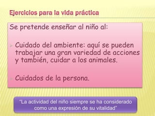 Se pretende enseñar al niño al:

   Cuidado del ambiente: aquí se pueden
    trabajar una gran variedad de acciones
    y también, cuidar a los animales.

   Cuidados de la persona.
 