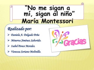 “No me sigan a
           mí, sigan al niño”
           María Montessori
Realizado por:
 Daniela A. Delgado Peña
 Minerva Jiménez Saborido.
 Isabel Ponce Morales.
 Vanessa Soriano Molinillo.
 