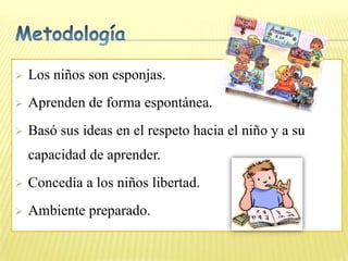    Los niños son esponjas.
   Aprenden de forma espontánea.
   Basó sus ideas en el respeto hacia el niño y a su
    capacidad de aprender.
   Concedía a los niños libertad.
   Ambiente preparado.
 