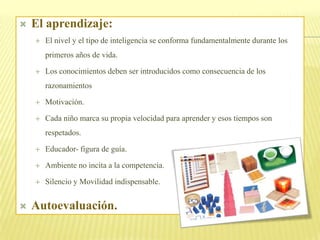    El aprendizaje:
       El nivel y el tipo de inteligencia se conforma fundamentalmente durante los
        primeros años de vida.

       Los conocimientos deben ser introducidos como consecuencia de los
        razonamientos

       Motivación.

       Cada niño marca su propia velocidad para aprender y esos tiempos son
        respetados.

       Educador- figura de guía.

       Ambiente no incita a la competencia.

       Silencio y Movilidad indispensable.


   Autoevaluación.
 