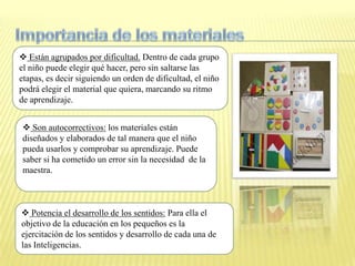  Están agrupados por dificultad. Dentro de cada grupo
el niño puede elegir qué hacer, pero sin saltarse las
etapas, es decir siguiendo un orden de dificultad, el niño
podrá elegir el material que quiera, marcando su ritmo
de aprendizaje.


 Son autocorrectivos: los materiales están
diseñados y elaborados de tal manera que el niño
pueda usarlos y comprobar su aprendizaje. Puede
saber si ha cometido un error sin la necesidad de la
maestra.



 Potencia el desarrollo de los sentidos: Para ella el
objetivo de la educación en los pequeños es la
ejercitación de los sentidos y desarrollo de cada una de
las Inteligencias.
 