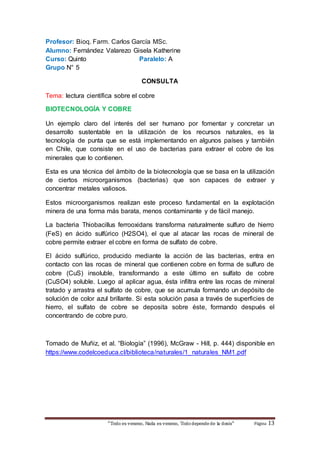Profesor: Bioq. Farm. Carlos García MSc. 
Alumno: Fernández Valarezo Gisela Katherine 
Curso: Quinto Paralelo: A 
Grupo N° 5 
CONSULTA 
Tema: lectura científica sobre el cobre 
BIOTECNOLOGÍA Y COBRE 
Un ejemplo claro del interés del ser humano por fomentar y concretar un 
desarrollo sustentable en la utilización de los recursos naturales, es la 
tecnología de punta que se está implementando en algunos países y también 
en Chile, que consiste en el uso de bacterias para extraer el cobre de los 
minerales que lo contienen. 
Esta es una técnica del ámbito de la biotecnología que se basa en la utilización 
de ciertos microorganismos (bacterias) que son capaces de extraer y 
concentrar metales valiosos. 
Estos microorganismos realizan este proceso fundamental en la explotación 
minera de una forma más barata, menos contaminante y de fácil manejo. 
La bacteria Thiobacillus ferrooxidans transforma naturalmente sulfuro de hierro 
(FeS) en ácido sulfúrico (H2SO4), el que al atacar las rocas de mineral de 
cobre permite extraer el cobre en forma de sulfato de cobre. 
El ácido sulfúrico, producido mediante la acción de las bacterias, entra en 
contacto con las rocas de mineral que contienen cobre en forma de sulfuro de 
cobre (CuS) insoluble, transformando a este último en sulfato de cobre 
(CuSO4) soluble. Luego al aplicar agua, ésta infiltra entre las rocas de mineral 
tratado y arrastra el sulfato de cobre, que se acumula formando un depósito de 
solución de color azul brillante. Si esta solución pasa a través de superficies de 
hierro, el sulfato de cobre se deposita sobre éste, formando después el 
concentrando de cobre puro. 
Tomado de Muñiz, et al. “Biología” (1996), McGraw - Hill, p. 444) disponible en 
https://www.codelcoeduca.cl/biblioteca/naturales/1_naturales_NM1.pdf 
“Todo es veneno, Nada es veneno, Todo depende de la dosis“ Página 13 

